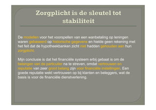 De modellen voor het voorspellen van een wanbetaling op leningen
waren gebaseerd op historische gegevens en hielde geen rekening met
het feit dat de hypotheekbanken zicht niet hadden gehouden aan hun
zorgplicht.

Mijn conclusie is dat het financiële systeem erbij gebaat is om de
belangen van de particulier na te streven, omdat vertrouwen en
reputatie van zeer groot belang zijn voor financiële instellingen. Een
goede reputatie wekt vertrouwen op bij klanten en beleggers, wat de
basis is voor de financiële dienstverlening.
 