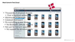 @jfversluis |
Meet Xamarin Test Cloud
11
• Thousands of physical devices
• Over a hundred added every month
• Warehouse in Denmark
• Calabash framework
• Do everything a user does
• No Bluetooth, cellular, camera
• Not just for Xamarin apps!
• No support for Windows apps
 