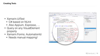 @jfversluis |
Creating Tests
16
• Xamarin.UITest
• C# based on NUnit
• Also Appium, Espresso, …
• Query on any VisualElement
property
• Xamarin.Forms; AutomationId
• Needs manual mapping!
 