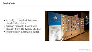 @jfversluis |
Running Tests
18
• Locally on physical device or
simulator/emulator
• Upload manually by console
• Directly from IDE (Visual Studio)
• Integrated in automated builds
 