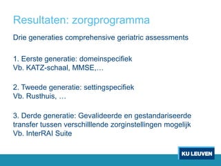 Resultaten: zorgprogramma
Drie generaties comprehensive geriatric assessments
1. Eerste generatie: domeinspecifiek
Vb. KATZ-schaal, MMSE,…
2. Tweede generatie: settingspecifiek
Vb. Rusthuis, …
3. Derde generatie: Gevalideerde en gestandariseerde
transfer tussen verschilllende zorginstellingen mogelijk
Vb. InterRAI Suite
 