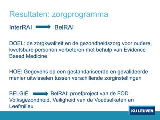 Resultaten: zorgprogramma
InterRAI BelRAI
DOEL: de zorgkwaliteit en de gezondheidszorg voor oudere,
kwetsbare personen verbeteren met behulp van Evidence
Based Medicine
HOE: Gegevens op een gestandariseerde en gevalideerde
manier uitwisselen tussen verschillende zorginstellingen
BELGIË BelRAI: proefproject van de FOD
Volksgezondheid, Veiligheid van de Voedselketen en
Leefmilieu
 