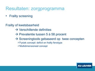 Resultaten: zorgprogramma
• Frailty screening
Frailty of kwetsbaarheid
 Verschillende definities
 Prevalentie tussen 5 à 58 procent
 Screeningtools gebaseerd op twee concepten
Fysiek concept: deficit en frailty fenotype
Multidimensioneel concept
 