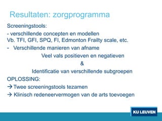 Resultaten: zorgprogramma
Screeningstools:
- verschillende concepten en modellen
Vb. TFI, GFI, SPQ, FI, Edmonton Frailty scale, etc.
- Verschillende manieren van afname
Veel vals positieven en negatieven
&
Identificatie van verschillende subgroepen
OPLOSSING:
Twee screeningstools tezamen
 Klinisch redeneervermogen van de arts toevoegen
 