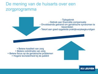 De mening van de huisarts over een
zorgprogramma
- Tijdsgebrek
- Gebrek aan financiële compensatie
- Onvoldoende getraind om geriatrische syndromen te
beoordelen
- Tekort aan goed opgeleide praktijkverpleegkundigen
+ Betere kwaliteit van zorg
+ Betere coördinatie van zorg
+ Betere focus op de geriatrische problemen
+ Hogere tevredenheid bij de patiënt
 