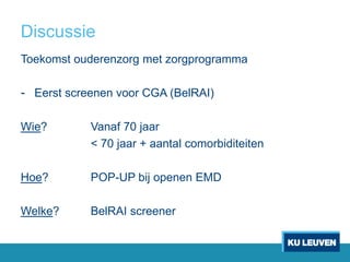 Discussie
Toekomst ouderenzorg met zorgprogramma
- Eerst screenen voor CGA (BelRAI)
Wie? Vanaf 70 jaar
< 70 jaar + aantal comorbiditeiten
Hoe? POP-UP bij openen EMD
Welke? BelRAI screener
 