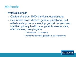 Methode
• Watervalmethode
o Quaternaire bron: NHG-standpunt ouderenzorg
o Secundaire bron: Medline: general practitioner, frail
elderly, elderly, mass screening, geriatric assessment,
interRAI, primary health care, patient-centered care,
effectiveness, care program
• 704 artikels – 11 artikels
• Verder handmatig gezocht in de referenties
 