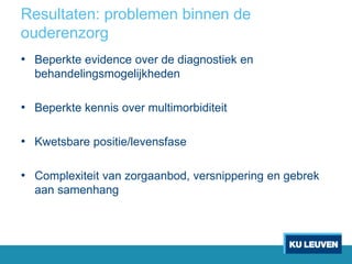Resultaten: problemen binnen de
ouderenzorg
• Beperkte evidence over de diagnostiek en
behandelingsmogelijkheden
• Beperkte kennis over multimorbiditeit
• Kwetsbare positie/levensfase
• Complexiteit van zorgaanbod, versnippering en gebrek
aan samenhang
 
