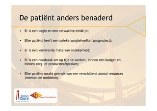 De patiënt anders benaderd
• Er is een begin en een verwachte eindtijd;

• Elke patiënt heeft een unieke zorgbehoefte (zorgproject);

• Er is een variërende mate van onzekerheid;

• Er is een noodzaak om op tijd te werken, binnen een budget en
  binnen zorg- of productieafspraken;

• Elke patiënt maakt gebruik van een verschillend aantal resources
  (mensen en middelen).
 