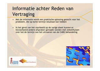 Informatie achter Reden van
Vertraging
• Met de informatie wordt een praktische oplossing gezocht voor het
  probleem, die op korte termijn resultaat kan hebben

• In het geval van het voorbeeld op de vorige sheet kunnen er
  bijvoorbeeld andere afspraken gemaakt worden met ziekenhuizen
  over het de termijn van het uitvoeren van de CABG behandeling
 