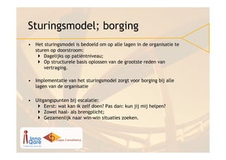 Sturingsmodel; borging
• Het sturingsmodel is bedoeld om op alle lagen in de organisatie te
  sturen op doorstroom:
      Dagelijks op patiëntniveau;
      Op structurele basis oplossen van de grootste reden van
      vertraging.

• Implementatie van het sturingsmodel zorgt voor borging bij alle
  lagen van de organisatie

• Uitgangspunten bij escalatie:
      Eerst: wat kan ik zelf doen? Pas dan: kun jij mij helpen?
      Zowel haal- als brengplicht;
      Gezamenlijk naar win-win situaties zoeken.
 