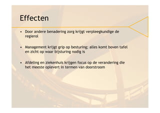 Effecten
• Door andere benadering zorg krijgt verpleegkundige de
  regierol

• Management krijgt grip op besturing; alles komt boven tafel
  en zicht op waar bijsturing nodig is

• Afdeling en ziekenhuis krijgen focus op de verandering die
  het meeste oplevert in termen van doorstroom
 