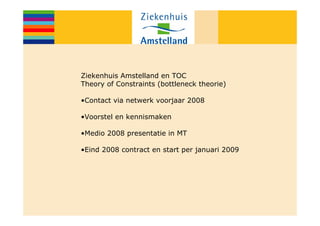 Ziekenhuis Amstelland en TOC
Theory of Constraints (bottleneck theorie)

•Contact via netwerk voorjaar 2008

•Voorstel en kennismaken

•Medio 2008 presentatie in MT

•Eind 2008 contract en start per januari 2009
 