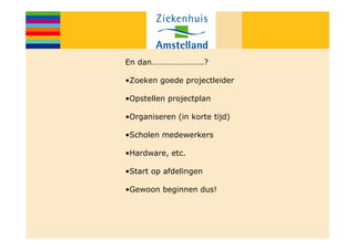 En dan…………………….?

•Zoeken goede projectleider

•Opstellen projectplan

•Organiseren (in korte tijd)

•Scholen medewerkers

•Hardware, etc.

•Start op afdelingen

•Gewoon beginnen dus!
 