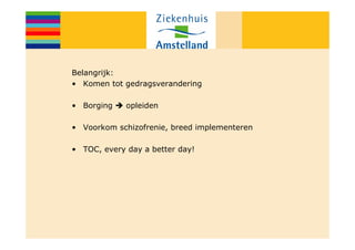 Belangrijk:
• Komen tot gedragsverandering

• Borging    opleiden

• Voorkom schizofrenie, breed implementeren

• TOC, every day a better day!
 