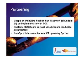 Partnering

• Coppa en InnoQare hebben hun krachten gebundeld
  bij de implementatie van TOC.
• Implementatieteam bestaat uit adviseurs van beide
  organisaties;
• InnoQare is leverancier van ICT oplossing Qarina.
 