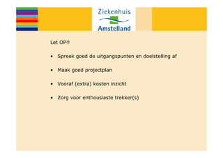 Let OP!!

• Spreek goed de uitgangspunten en doelstelling af

• Maak goed projectplan

• Vooraf (extra) kosten inzicht

• Zorg voor enthousiaste trekker(s)
 