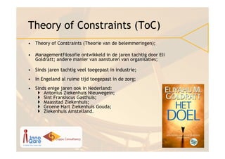 Theory of Constraints (ToC)
• Theory of Constraints (Theorie van de belemmeringen);

• Managementfilosofie ontwikkeld in de jaren tachtig door Eli
  Goldratt; andere manier van aansturen van organisaties;

• Sinds jaren tachtig veel toegepast in industrie;
• In Engeland al ruime tijd toegepast in de zorg;
• Sinds enige jaren ook in Nederland:
      Antonius Ziekenhuis Nieuwegein;
      Sint Fransiscus Gasthuis;
      Maasstad Ziekenhuis;
      Groene Hart Ziekenhuis Gouda;
      Ziekenhuis Amstelland.
 