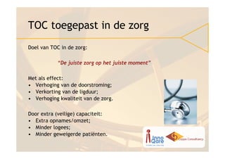 TOC toegepast in de zorg
Doel van TOC in de zorg:

           “De juiste zorg op het juiste moment”

Met als effect:
• Verhoging van de doorstroming;
• Verkorting van de ligduur;
• Verhoging kwaliteit van de zorg.

Door extra (veilige) capaciteit:
• Extra opnames/omzet;
• Minder logees;
• Minder geweigerde patiënten.
 