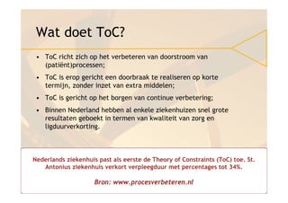 Wat doet ToC?
 • ToC richt zich op het verbeteren van doorstroom van
   (patiënt)processen;
 • ToC is erop gericht een doorbraak te realiseren op korte
   termijn, zonder inzet van extra middelen;
 • ToC is gericht op het borgen van continue verbetering;
 • Binnen Nederland hebben al enkele ziekenhuizen snel grote
   resultaten geboekt in termen van kwaliteit van zorg en
   ligduurverkorting.



Nederlands ziekenhuis past als eerste de Theory of Constraints (ToC) toe. St.
   Antonius ziekenhuis verkort verpleegduur met percentages tot 34%.

                     Bron: www.procesverbeteren.nl
 