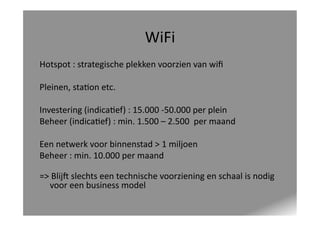 WiFi	
  
Hotspot	
  :	
  strategische	
  plekken	
  voorzien	
  van	
  wiﬁ	
  
Pleinen,	
  sta<on	
  etc.	
  
Investering	
  (indica<ef)	
  :	
  15.000	
  -­‐50.000	
  per	
  plein	
  
Beheer	
  (indica<ef)	
  :	
  min.	
  1.500	
  –	
  2.500	
  	
  per	
  maand	
  
Een	
  netwerk	
  voor	
  binnenstad	
  >	
  1	
  miljoen	
  
Beheer	
  :	
  min.	
  10.000	
  per	
  maand	
  
=>	
  BlijY	
  slechts	
  een	
  technische	
  voorziening	
  en	
  schaal	
  is	
  nodig	
  
voor	
  een	
  business	
  model	
  

 