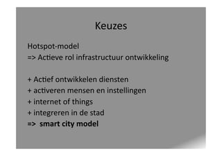 Keuzes	
  
Hotspot-­‐model	
  	
  
=>	
  Ac<eve	
  rol	
  infrastructuur	
  ontwikkeling	
  
+	
  Ac<ef	
  ontwikkelen	
  diensten	
  
+	
  ac<veren	
  mensen	
  en	
  instellingen	
  
+	
  internet	
  of	
  things	
  
+	
  integreren	
  in	
  de	
  stad	
  
=>	
  	
  smart	
  city	
  model	
  

 