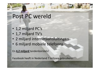 Post	
  PC	
  wereld	
  
•  1,2	
  miljard	
  PC’s	
  
•  1,7	
  miljard	
  TV’s	
  
•  2	
  miljard	
  internetaanslui<ngen	
  
•  6	
  miljard	
  mobiele	
  telefoons	
  
En	
  4,2	
  miljard	
  tandenborstels!	
  
Facebook	
  heeY	
  in	
  Nederland	
  7	
  miljoen	
  gebruikers!	
  

 