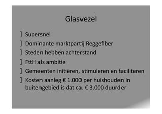 Glasvezel	
  
] 
] 
] 
] 
] 
] 

Supersnel	
  
Dominante	
  marktpar<j	
  Reggeﬁber	
  
Steden	
  hebben	
  achterstand	
  
F_H	
  als	
  ambi<e	
  
Gemeenten	
  ini<ëren,	
  s<muleren	
  en	
  faciliteren	
  
Kosten	
  aanleg	
  €	
  1.000	
  per	
  huishouden	
  in	
  
buitengebied	
  is	
  dat	
  ca.	
  €	
  3.000	
  duurder	
  

 