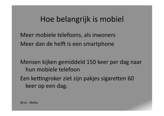 Hoe	
  belangrijk	
  is	
  mobiel	
  
Meer	
  mobiele	
  telefoons,	
  als	
  inwoners	
  
Meer	
  dan	
  de	
  helY	
  is	
  een	
  smartphone	
  
Mensen	
  kijken	
  gemiddeld	
  150	
  keer	
  per	
  dag	
  naar	
  
hun	
  mobiele	
  telefoon	
  
Een	
  kegngroker	
  ziet	
  zijn	
  pakjes	
  sigare_en	
  60	
  
keer	
  op	
  een	
  dag.	
  
Bron	
  :	
  Nokia	
  

 
