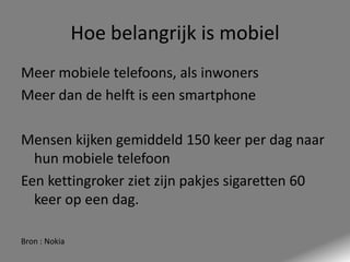 Hoe belangrijk is mobiel
Meer mobiele telefoons, als inwoners
Meer dan de helft is een smartphone
Mensen kijken gemiddeld 150 keer per dag naar
hun mobiele telefoon
Een kettingroker ziet zijn pakjes sigaretten 60
keer op een dag.
Bron : Nokia

 
