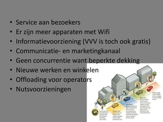 •
•
•
•
•
•
•
•

Service aan bezoekers
Er zijn meer apparaten met Wifi
Informatievoorziening (VVV is toch ook gratis)
Communicatie- en marketingkanaal
Geen concurrentie want beperkte dekking
Nieuwe werken en winkelen
Offloading voor operators
Nutsvoorzieningen

 