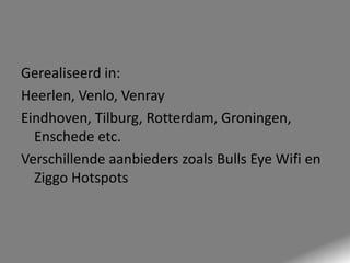 Gerealiseerd in:
Heerlen, Venlo, Venray
Eindhoven, Tilburg, Rotterdam, Groningen,
Enschede etc.
Verschillende aanbieders zoals Bulls Eye Wifi en
Ziggo Hotspots

 