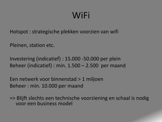WiFi
Hotspot : strategische plekken voorzien van wifi
Pleinen, station etc.
Investering (indicatief) : 15.000 -50.000 per plein
Beheer (indicatief) : min. 1.500 – 2.500 per maand
Een netwerk voor binnenstad > 1 miljoen
Beheer : min. 10.000 per maand

=> Blijft slechts een technische voorziening en schaal is nodig
voor een business model

 
