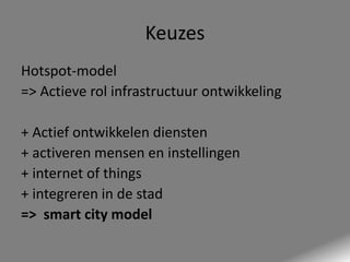 Keuzes
Hotspot-model
=> Actieve rol infrastructuur ontwikkeling
+ Actief ontwikkelen diensten
+ activeren mensen en instellingen
+ internet of things
+ integreren in de stad
=> smart city model

 