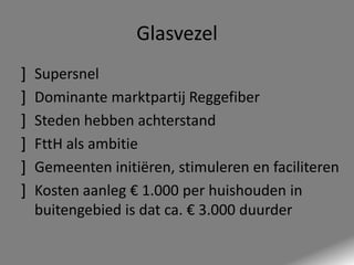 Glasvezel
]
]
]
]
]
]

Supersnel
Dominante marktpartij Reggefiber
Steden hebben achterstand
FttH als ambitie
Gemeenten initiëren, stimuleren en faciliteren
Kosten aanleg € 1.000 per huishouden in
buitengebied is dat ca. € 3.000 duurder

 