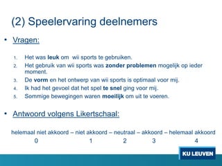 (2) Speelervaring deelnemers
• Vragen:
1. Het was leuk om wii sports te gebruiken.
2. Het gebruik van wii sports was zonder problemen mogelijk op ieder
moment.
3. De vorm en het ontwerp van wii sports is optimaal voor mij.
4. Ik had het gevoel dat het spel te snel ging voor mij.
5. Sommige bewegingen waren moeilijk om uit te voeren.
• Antwoord volgens Likertschaal:
helemaal niet akkoord – niet akkoord – neutraal – akkoord – helemaal akkoord
0 1 2 3 4
 