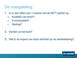 De vraagstelling
1. Is er een effect van 1 maand met de WiiTM spelen op…
a. Kwaliteit van leven?
b. Functionaliteit?
c. Gedrag?
2. Vonden ze het leuk?
3. Wat is de impact van deze activiteit op de werkbelasting?
 