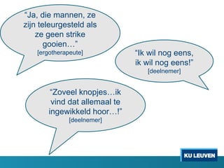 “Ja, die mannen, ze
zijn teleurgesteld als
ze geen strike
gooien…”
[ergotherapeute] “Ik wil nog eens,
ik wil nog eens!”
[deelnemer]
“Zoveel knopjes…ik
vind dat allemaal te
ingewikkeld hoor…!”
[deelnemer]
 