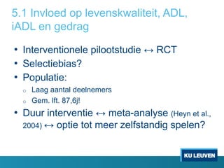 5.1 Invloed op levenskwaliteit, ADL,
iADL en gedrag
• Interventionele pilootstudie ↔ RCT
• Selectiebias?
• Populatie:
o Laag aantal deelnemers
o Gem. lft. 87,6j!
• Duur interventie ↔ meta-analyse (Heyn et al.,
2004) ↔ optie tot meer zelfstandig spelen?
 