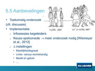 5.5 Aanbevelingen
• Toekomstig onderzoek
(cfr. discussie)
• Implementatie
o Infosessies begeleiders
o Keuze spelconsole  meer onderzoek nodig [Wiemeyer
et al., 2012]
o  instellingen
• Moeilijkheidsgraad
• Links- versus rechtshandig
• Beeld en geluid
• …
 