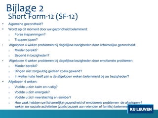Short Form-12 (SF-12)
• Algemene gezondheid?
• Wordt op dit moment door uw gezondheid belemmerd:
o Forse inspanningen?
o Trappen lopen?
• Afgelopen 4 weken problemen bij dagelijkse bezigheden door lichamelijke gezondheid:
o Minder bereikt?
o Beperkt in bezigheden?
• Afgelopen 4 weken problemen bij dagelijkse bezigheden door emotionele problemen:
o Minder bereikt?
o Dingen niet zorgvuldig gedaan zoals gewend?
o In welke mate heeft pijn u de afgelopen weken belemmerd bij uw bezigheden?
• Afgelopen 4 weken:
o Voelde u zich kalm en rustig?
o Voelde u zich energiek?
o Voelde u zich neerslachtig en somber?
o Hoe vaak hebben uw lichamelijke gezondheid of emotionele problemen de afgelopen 4
weken uw sociale activiteiten (zoals bezoek aan vrienden of familie) belemmerd?
Bijlage 2
 