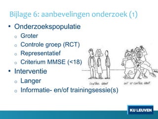 Bijlage 6: aanbevelingen onderzoek (1)
• Onderzoekspopulatie
o Groter
o Controle groep (RCT)
o Representatief
o Criterium MMSE (<18)
• Interventie
o Langer
o Informatie- en/of trainingsessie(s)
 