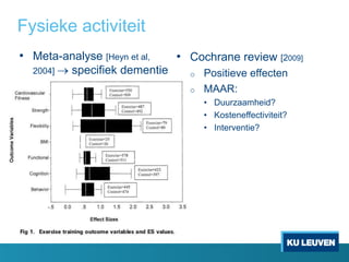 Fysieke activiteit
• Meta-analyse [Heyn et al,
2004]  specifiek dementie
• Cochrane review [2009]
o Positieve effecten
o MAAR:
• Duurzaamheid?
• Kosteneffectiviteit?
• Interventie?
 