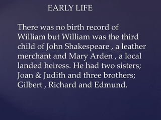 EARLY LIFE
There was no birth record of
William but William was the third
child of John Shakespeare , a leather
merchant and Mary Arden , a local
landed heiress. He had two sisters;
Joan & Judith and three brothers;
Gilbert , Richard and Edmund.

 