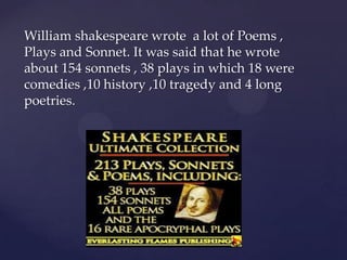 William shakespeare wrote a lot of Poems ,
Plays and Sonnet. It was said that he wrote
about 154 sonnets , 38 plays in which 18 were
comedies ,10 history ,10 tragedy and 4 long
poetries.

 
