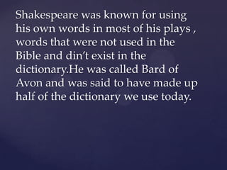 Shakespeare was known for using
his own words in most of his plays ,
words that were not used in the
Bible and din’t exist in the
dictionary.He was called Bard of
Avon and was said to have made up
half of the dictionary we use today.

 