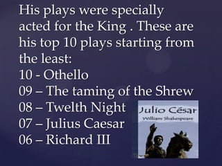His plays were specially
acted for the King . These are
his top 10 plays starting from
the least:
10 - Othello
09 – The taming of the Shrew
08 – Twelth Night
07 – Julius Caesar
06 – Richard III

 
