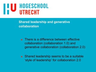 Shared leadership and generative
collaboration
 There is a difference between effective
collaboration (collaboration 1.0) and
generative collaboration (collaboration 2.0)
 Shared leadership seems to be a suitable
‘style of leadership’ for collaboration 2.0
 