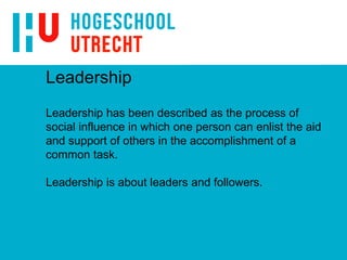 Leadership
Leadership has been described as the process of
social influence in which one person can enlist the aid
and support of others in the accomplishment of a
common task.
Leadership is about leaders and followers.
 
