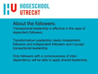 About the followers:
Transactional leadership is effective in the case of
dependent followers.
Transformative Leadership needs independent
followers and independent followers won’t accept
transactional leadership.
Only followers with a consciousness of inter-
dependency will be able to apply shared leadership.
 